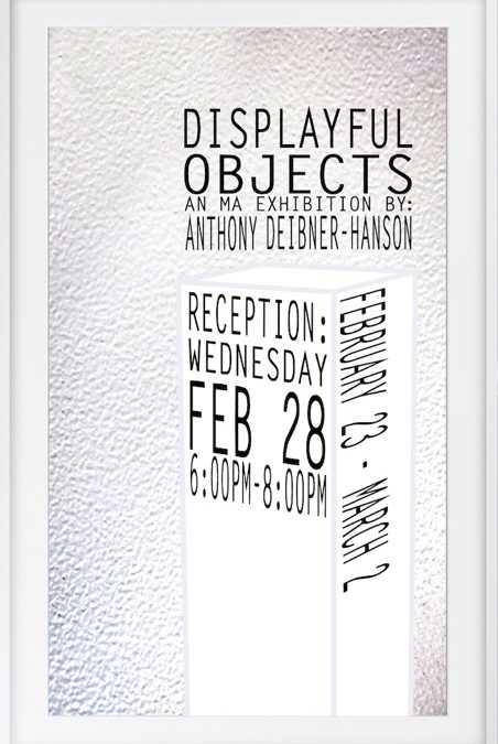 Displayful Objects: An MA Exhibition by Anthony Deibner-Hanson February 23 - March 2